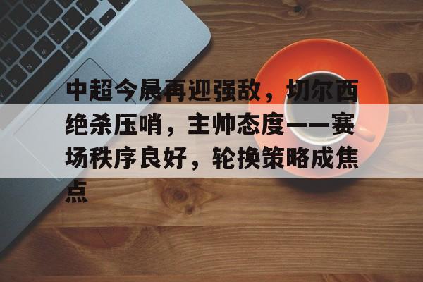 开云官方网站-包含中超今晨再迎强敌，切尔西绝杀压哨，主帅态度——赛场秩序良好，轮换策略成焦点的词条